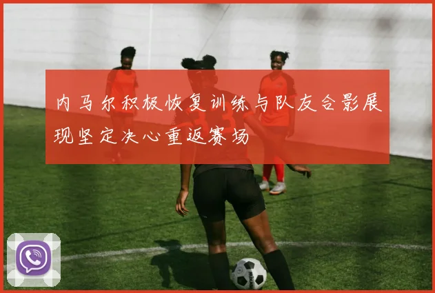 内马尔积极恢复训练与队友合影展现坚定决心重返赛场