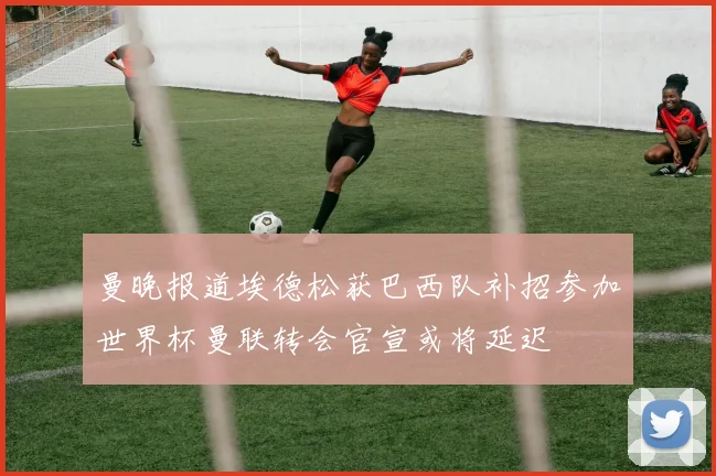 曼晚报道埃德松获巴西队补招参加世界杯曼联转会官宣或将延迟