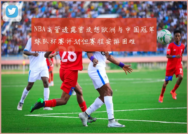 NBA高管透露曾设想欧洲与中国冠军球队杯赛计划但赛程安排困难
