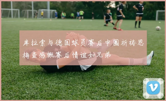 库拉索与德国球员赛后中圈祈祷恩梅查感慨赛后情谊如兄弟