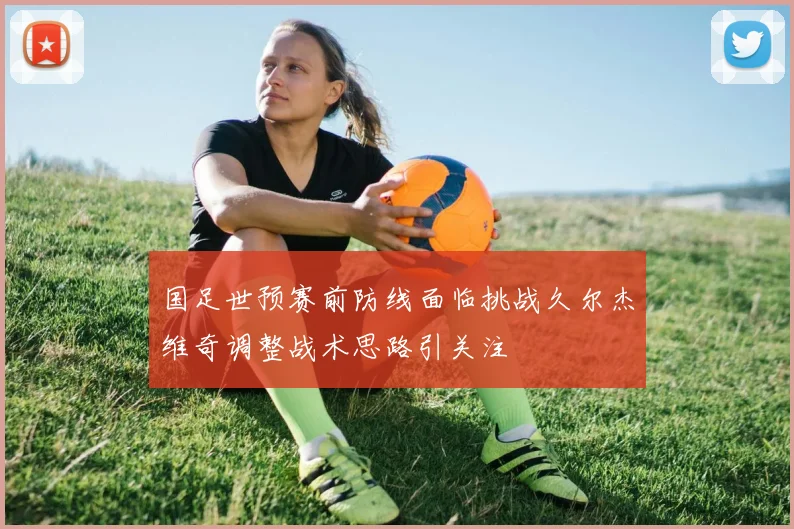 国足世预赛前防线面临挑战久尔杰维奇调整战术思路引关注