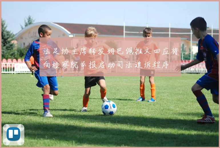 法足协主席转发姆巴佩推文回应将向检察院举报启动司法追诉程序