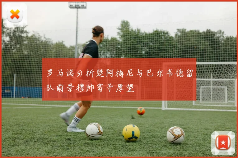 罗马诺分析楚阿梅尼与巴尔韦德留队前景穆帅寄予厚望