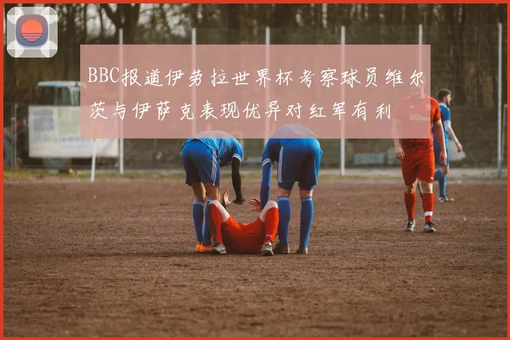 BBC报道伊劳拉世界杯考察球员维尔茨与伊萨克表现优异对红军有利