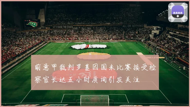 前意甲裁判罗基因国米比赛接受检察官长达五小时质询引发关注