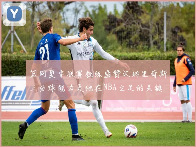 篮网夏季联赛教练盛赞汉姆里奇斯三分球能力是他在NBA立足的关键