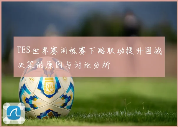 TES世界赛训练赛下路联动提升团战决策的原因与讨论分析