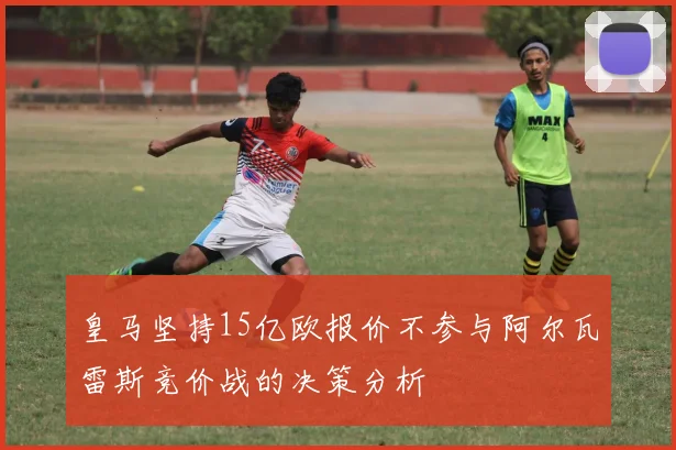 皇马坚持15亿欧报价不参与阿尔瓦雷斯竞价战的决策分析
