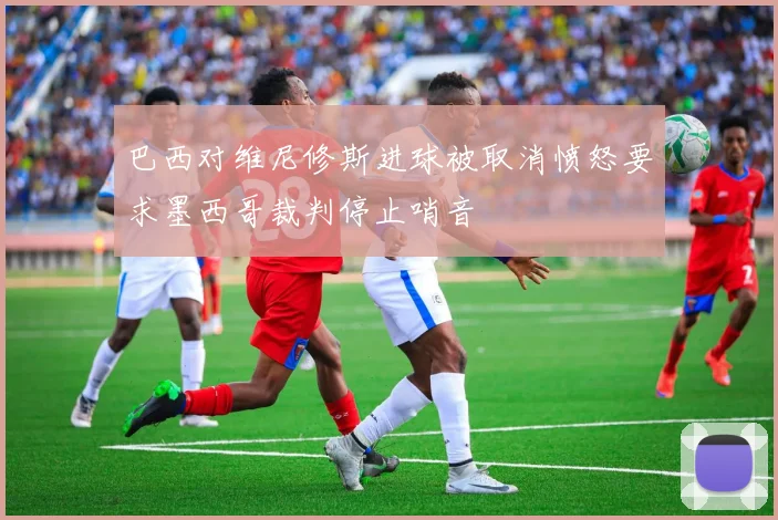 巴西对维尼修斯进球被取消愤怒要求墨西哥裁判停止哨音