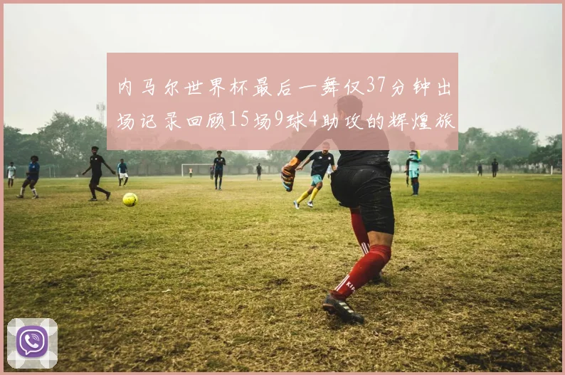 内马尔世界杯最后一舞仅37分钟出场记录回顾15场9球4助攻的辉煌旅程