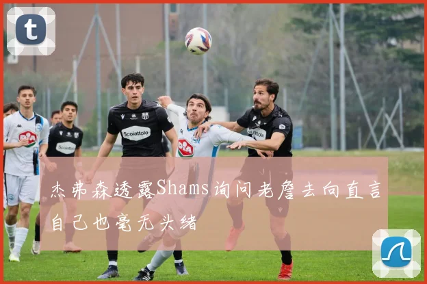 杰弗森透露Shams询问老詹去向直言自己也毫无头绪